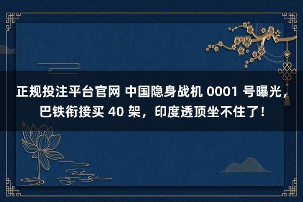 正规投注平台官网 中国隐身战机 0001 号曝光，巴铁衔接买 40 架，印度透顶坐不住了！