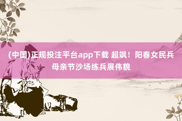 (中国)正规投注平台app下载 超飒!阳春女民兵母亲节沙场练兵展伟貌