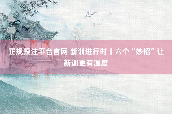 正规投注平台官网 新训进行时丨六个“妙招”让新训更有温度