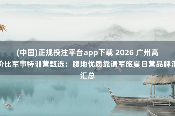(中国)正规投注平台app下载 2026 广州高性价比军事特训营甄选:腹地优质靠谱军旅夏日营品牌汇总
