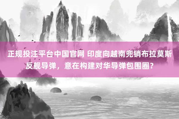 正规投注平台中国官网 印度向越南兜销布拉莫斯反舰导弹，意在构建对华导弹包围圈？