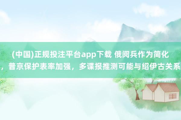 (中国)正规投注平台app下载 俄阅兵作为简化,普京保护表率加强,多谍报推测可能与绍伊古关系