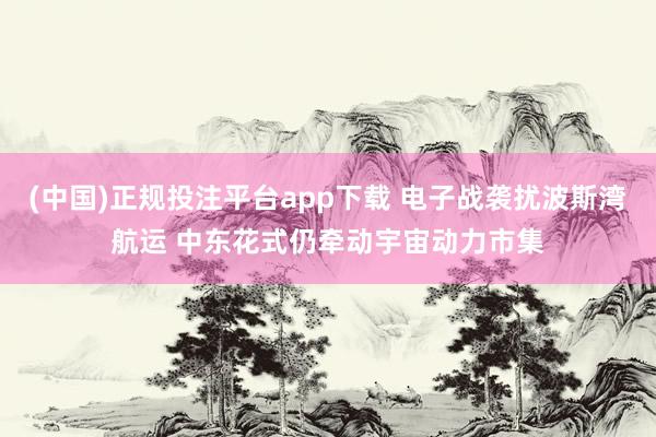 (中国)正规投注平台app下载 电子战袭扰波斯湾航运 中东花式仍牵动宇宙动力市集