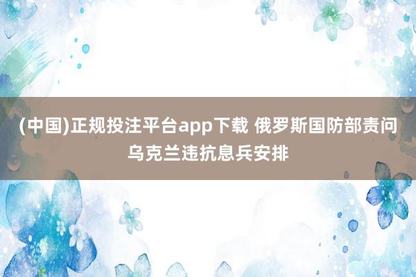 (中国)正规投注平台app下载 俄罗斯国防部责问乌克兰违抗息兵安排