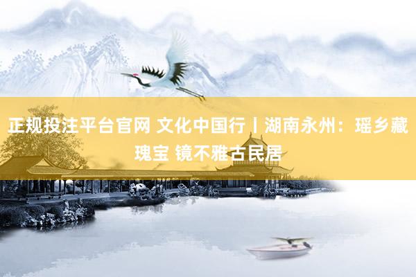 正规投注平台官网 文化中国行丨湖南永州：瑶乡藏瑰宝 镜不雅古民居