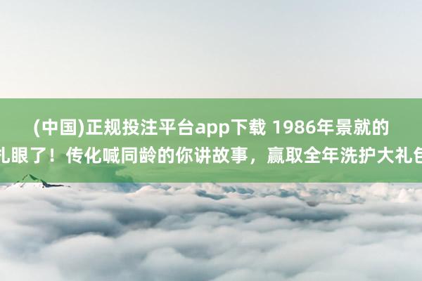 (中国)正规投注平台app下载 1986年景就的扎眼了!传化喊同龄的你讲故事,赢取全年洗护大礼包
