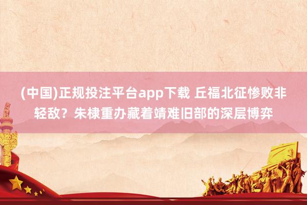 (中国)正规投注平台app下载 丘福北征惨败非轻敌?朱棣重办藏着靖难旧部的深层博弈