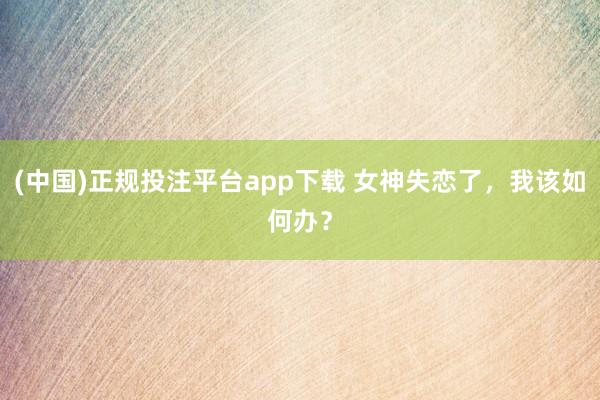 (中国)正规投注平台app下载 女神失恋了,我该如何办?