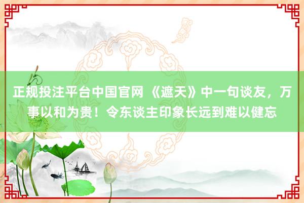 正规投注平台中国官网 《遮天》中一句谈友,万事以和为贵!令东谈主印象长远到难以健忘