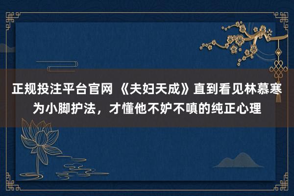 正规投注平台官网 《夫妇天成》直到看见林慕寒为小脚护法,才懂他不妒不嗔的纯正心理