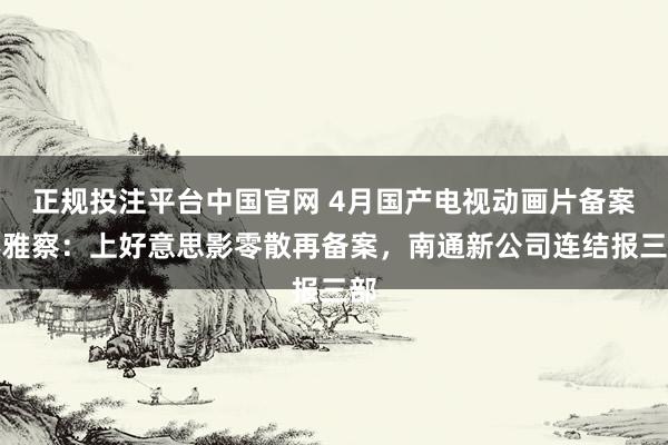 正规投注平台中国官网 4月国产电视动画片备案不雅察:上好意思影零散再备案,南通新公司连结报三部