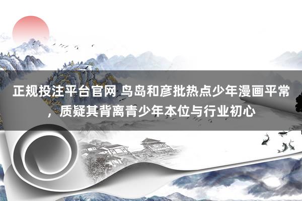 正规投注平台官网 鸟岛和彦批热点少年漫画平常，质疑其背离青少年本位与行业初心