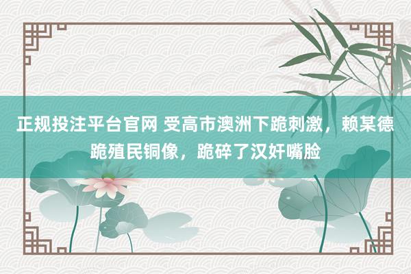 正规投注平台官网 受高市澳洲下跪刺激,赖某德跪殖民铜像,跪碎了汉奸嘴脸