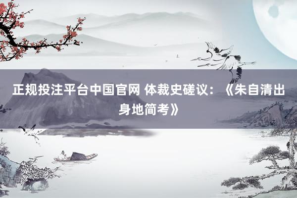 正规投注平台中国官网 体裁史磋议：《朱自清出身地简考》