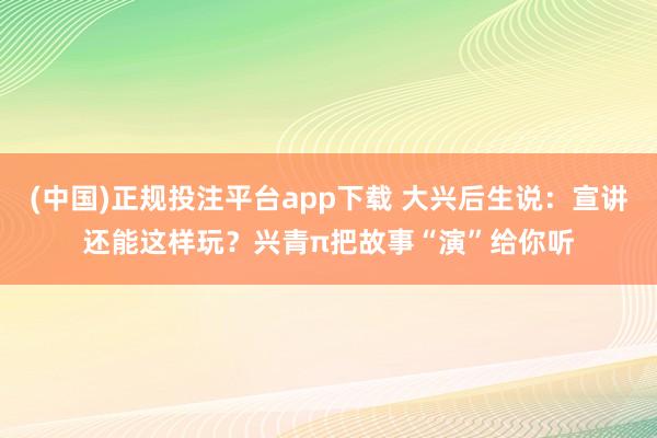 (中国)正规投注平台app下载 大兴后生说：宣讲还能这样玩？兴青π把故事“演”给你听