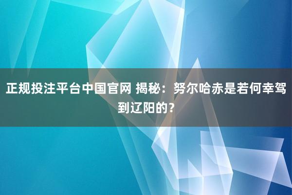 正规投注平台中国官网 揭秘:努尔哈赤是若何幸驾到辽阳的?