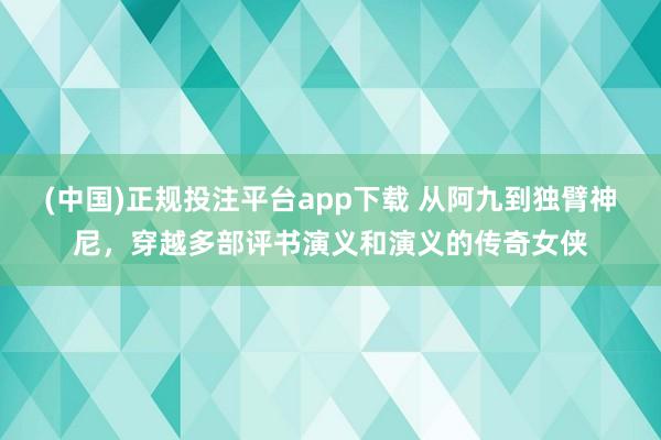 (中国)正规投注平台app下载 从阿九到独臂神尼，穿越多部评书演义和演义的传奇女侠