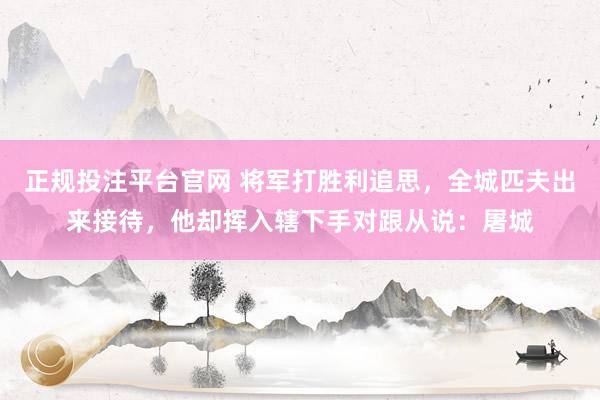 正规投注平台官网 将军打胜利追思，全城匹夫出来接待，他却挥入辖下手对跟从说：屠城
