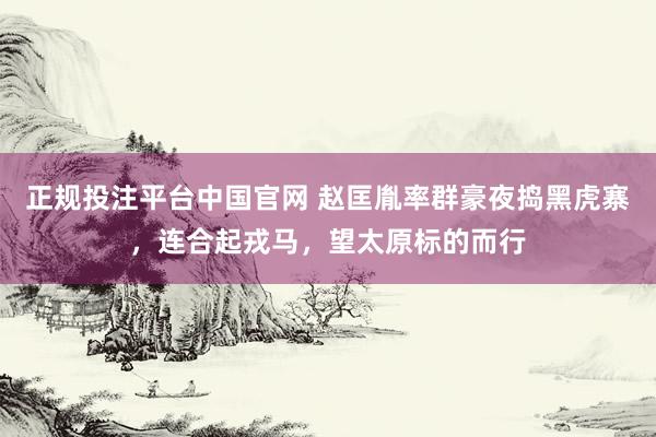 正规投注平台中国官网 赵匡胤率群豪夜捣黑虎寨,连合起戎马,望太原标的而行