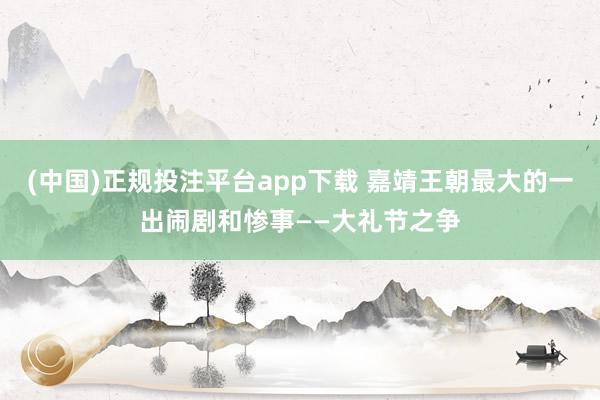 (中国)正规投注平台app下载 嘉靖王朝最大的一出闹剧和惨事——大礼节之争