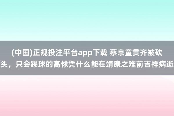 (中国)正规投注平台app下载 蔡京童贯齐被砍头，只会踢球的高俅凭什么能在靖康之难前吉祥病逝