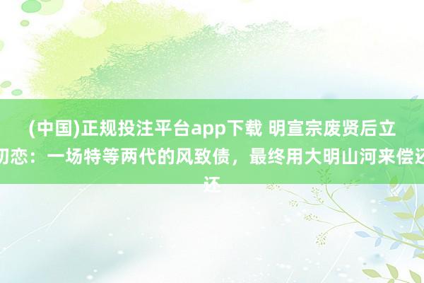 (中国)正规投注平台app下载 明宣宗废贤后立初恋:一场特等两代的风致债,最终用大明山河来偿还