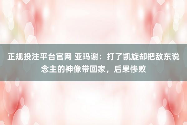 正规投注平台官网 亚玛谢:打了凯旋却把敌东说念主的神像带回家,后果惨败