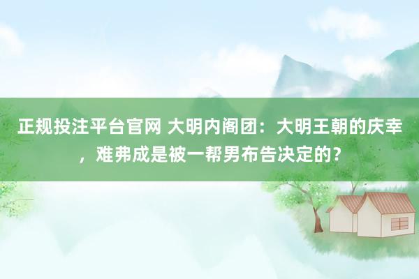 正规投注平台官网 大明内阁团:大明王朝的庆幸,难弗成是被一帮男布告决定的?