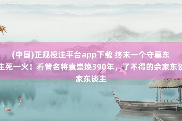 (中国)正规投注平台app下载 终末一个守墓东谈主死一火!看管名将袁崇焕390年,了不得的佘家东谈主