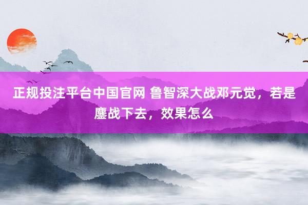 正规投注平台中国官网 鲁智深大战邓元觉,若是鏖战下去,效果怎么