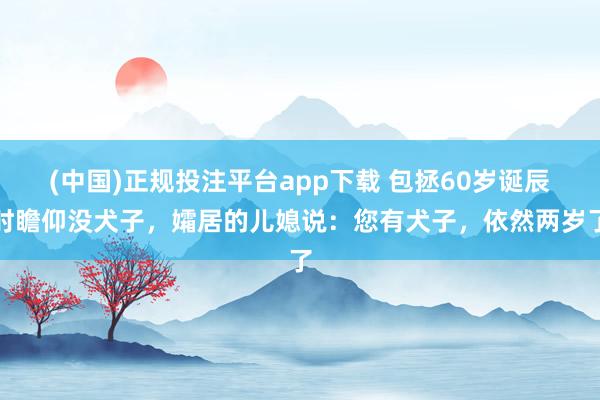 (中国)正规投注平台app下载 包拯60岁诞辰时瞻仰没犬子,孀居的儿媳说:您有犬子,依然两岁了