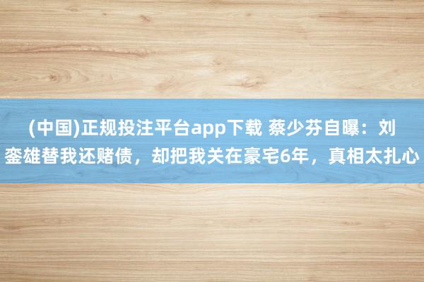 (中国)正规投注平台app下载 蔡少芬自曝:刘銮雄替我还赌债,却把我关在豪宅6年,真相太扎心