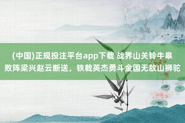 (中国)正规投注平台app下载 战界山关铃牛皋败阵梁兴赵云断送,铁戟英杰勇斗金国无敌山狮驼