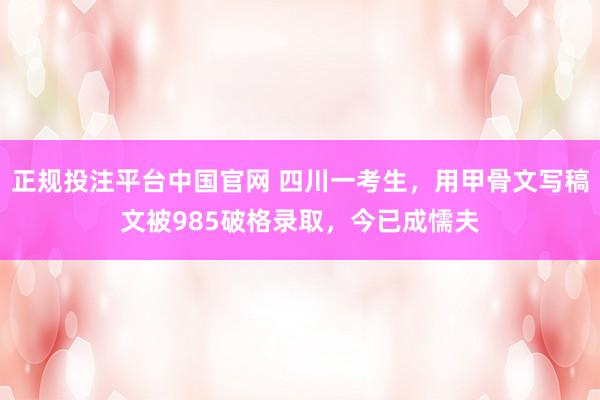 正规投注平台中国官网 四川一考生,用甲骨文写稿文被985破格录取,今已成懦夫