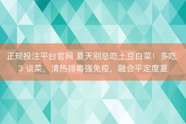 正规投注平台官网 夏天别总吃土豆白菜!多吃 3 谈菜,清热排毒强免疫,融会平定度夏