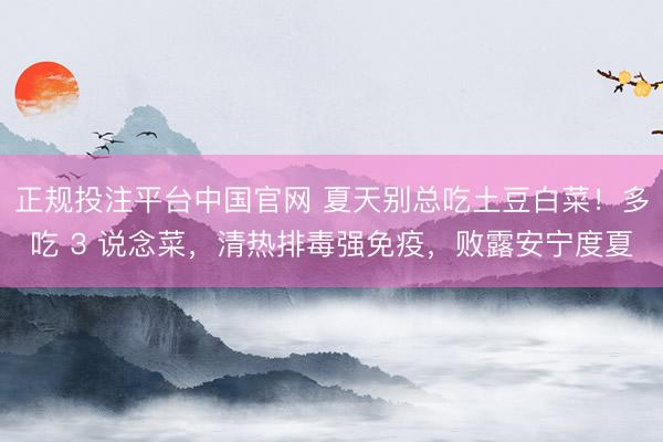 正规投注平台中国官网 夏天别总吃土豆白菜!多吃 3 说念菜,清热排毒强免疫,败露安宁度夏