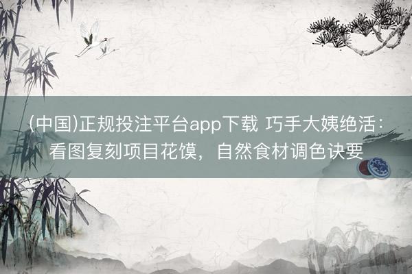 (中国)正规投注平台app下载 巧手大姨绝活:看图复刻项目花馍,自然食材调色诀要