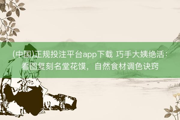 (中国)正规投注平台app下载 巧手大姨绝活:看图复刻名堂花馍,自然食材调色诀窍