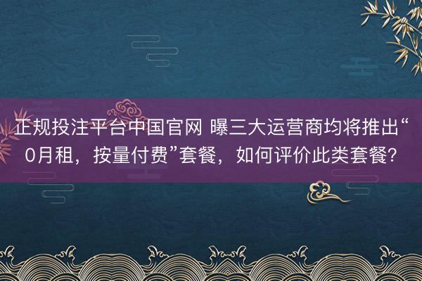 正规投注平台中国官网 曝三大运营商均将推出“0月租，按量付费”套餐，如何评价此类套餐？