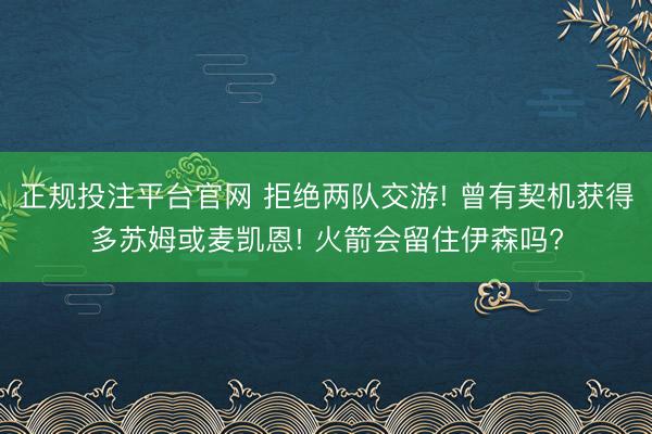正规投注平台官网 拒绝两队交游! 曾有契机获得多苏姆或麦凯恩! 火箭会留住伊森吗?