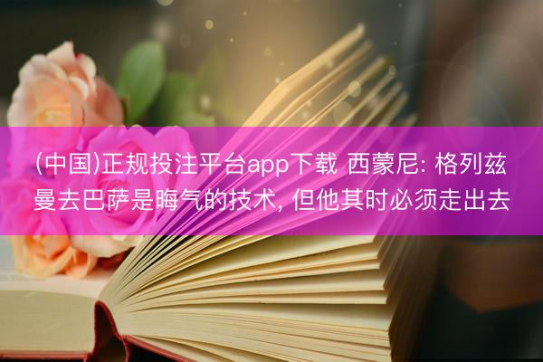 (中国)正规投注平台app下载 西蒙尼: 格列兹曼去巴萨是晦气的技术, 但他其时必须走出去