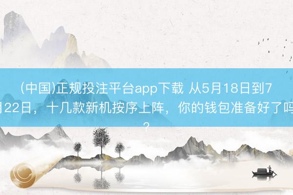 (中国)正规投注平台app下载 从5月18日到7月22日,十几款新机按序上阵,你的钱包准备好了吗?