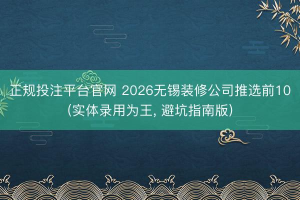 正规投注平台官网 2026无锡装修公司推选前10(实体录用为王, 避坑指南版)