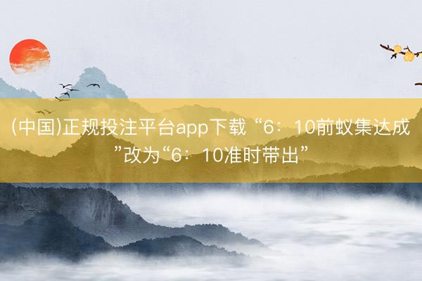 (中国)正规投注平台app下载 “6:10前蚁集达成”改为“6:10准时带出”