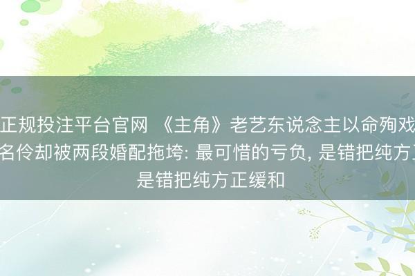 正规投注平台官网 《主角》老艺东说念主以命殉戏, 天才名伶却被两段婚配拖垮: 最可惜的亏负, 是错把纯方正缓和