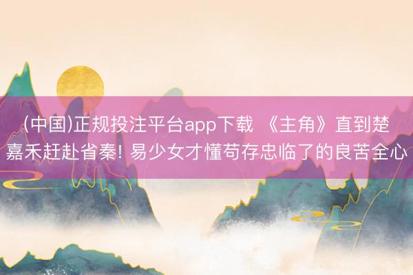 (中国)正规投注平台app下载 《主角》直到楚嘉禾赶赴省秦! 易少女才懂苟存忠临了的良苦全心