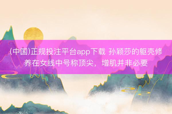 (中国)正规投注平台app下载 孙颖莎的躯壳修养在女线中号称顶尖,增肌并非必要