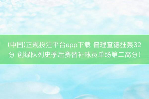 (中国)正规投注平台app下载 普理查德狂轰32分 创绿队列史季后赛替补球员单场第二高分!