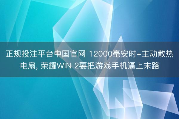 正规投注平台中国官网 12000毫安时+主动散热电扇, 荣耀WIN 2要把游戏手机逼上末路