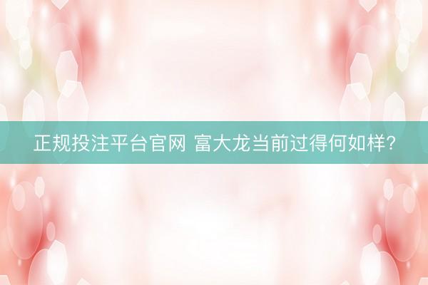 正规投注平台官网 富大龙当前过得何如样?